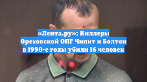 «Лента.ру»: Киллеры Ореховской ОПГ Чипит и Болтон в 1990-е годы убили 16 человек