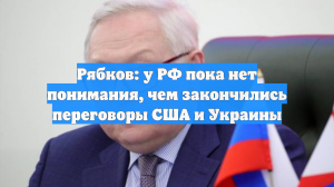 Рябков: у РФ пока нет понимания, чем закончились переговоры США и Украины