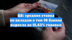 ЦБ: средняя ставка по вкладам в топ-10 банков выросла до 15,63% годовых