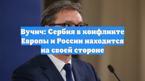 Вучич: Сербия в конфликте Европы и России находится на своей стороне