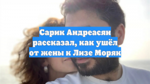 Сарик Андреасян рассказал, как ушёл от жены к Лизе Моряк