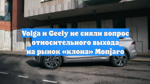 Volga и Geely не сняли вопрос относительного выхода на рынок «клона» Monjaro