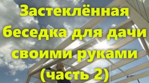 Застеклённая беседка для дачи, из дерева, для барбекю, своими руками. Как сделать беседку (часть 2).
