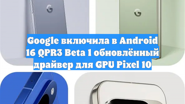 Google включила в Android 16 QPR3 Beta 1 обновлённый драйвер для GPU Pixel 10