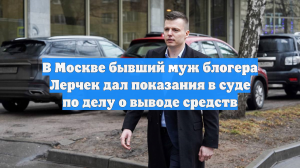 В Москве бывший муж блогера Лерчек дал показания в суде по делу о выводе средств