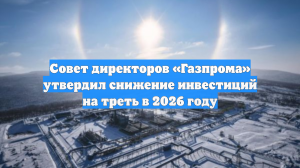 Совет директоров «Газпрома» утвердил снижение инвестиций на треть в 2026 году