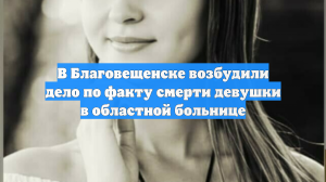 В Благовещенске возбудили дело по факту смерти девушки в областной больнице