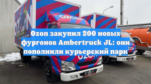 Ozon закупил 200 новых фургонов Ambertruck JL: они пополнили курьерский парк