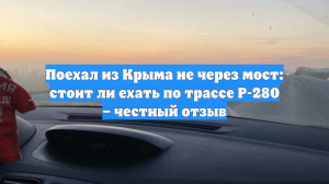 Поехал из Крыма не через мост: стоит ли ехать по трассе Р-280 – честный отзыв