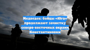 Медведев: бойцы «Юга» продолжают зачистку северо-восточных окраин Константиновки
