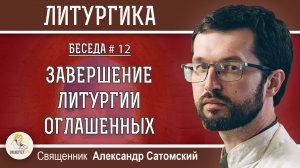ЛИТУРГИКА #12.  Завершение Литургии оглашенных.  Священник Александр Сатомский