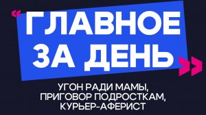 Главное за день: угон ради мамы, приговор подросткам и курьер-аферист