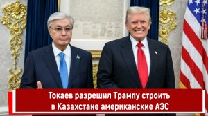 Токаев разрешил Трампу строить в Казахстане американские АЭС