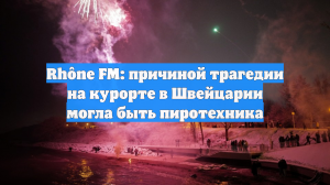 Rhône FM: причиной трагедии на курорте в Швейцарии могла быть пиротехника