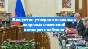 Мишустин утвердил несколько кадровых изменений в аппарате кабмина