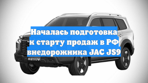 Началась подготовка к старту продаж в РФ внедорожника JAC JS9