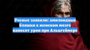 Ученые заявили: амилоидные бляшки в женском мозге наносят урон при Альцгеймере