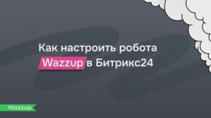 Автоматизируем переписку в Битрикс24: как настроить робота Wazzup