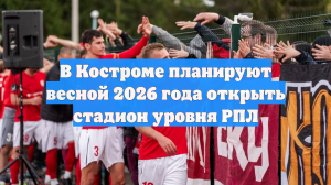 В Костроме планируют весной 2026 года открыть стадион уровня РПЛ