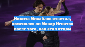 Никита Михайлов ответил, поменялся ли Макар Игнатов после того, как стал отцом
