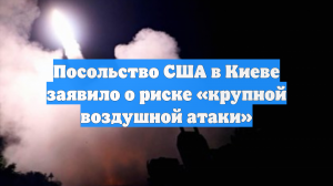 Посольство США в Киеве заявило о риске «крупной воздушной атаки»