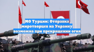 МО Турции: Отправка миротворцев на Украину возможна при прекращении огня