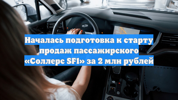Началась подготовка к старту продаж пассажирского «Соллерс SF1» за 2 млн рублей