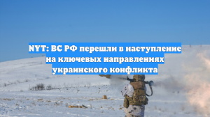 NYT: ВС РФ перешли в наступление на ключевых направлениях украинского конфликта