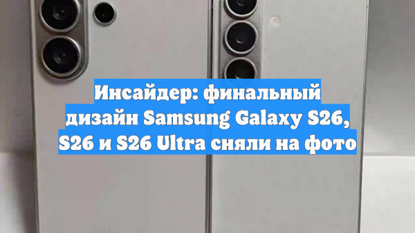 Инсайдер: финальный дизайн Samsung Galaxy S26, S26 и S26 Ultra сняли на фото