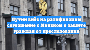 Путин внёс на ратификацию соглашение с Минском о защите граждан от преследования