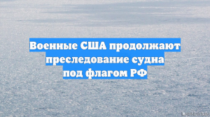 Военные США продолжают преследование судна под флагом РФ