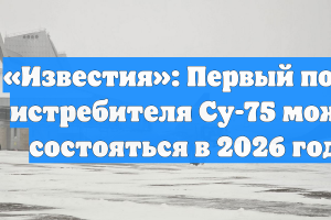 «Известия»: первый полет истребителя Су-75 может состояться в 2026 году