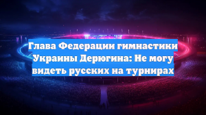 Глава Федерации гимнастики Украины Дерюгина: Не могу видеть русских на турнирах