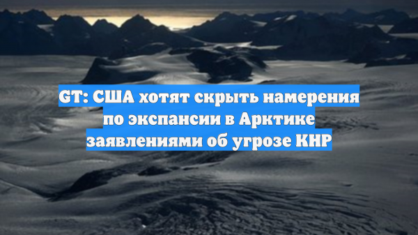Global Times: США мнимой китайской угрозой маскируют свою экспансию в Арктике