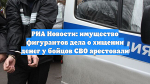 РИА Новости: имущество фигурантов дела о хищении денег у бойцов СВО арестовали