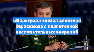 «Царьград» связал действия Герасимова с подготовкой наступательных операций