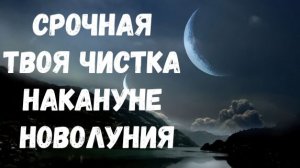 СРОЧНАЯ ТВОЯ ЧИСТКА НАКАНУНЕ НОВОЛУНИЯ