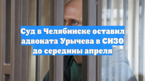 Суд в Челябинске оставил адвоката Урычева в СИЗО до середины апреля