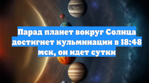 Парад планет вокруг Солнца достигнет кульминации в 18:48 мск, он идет сутки