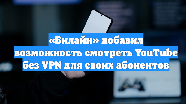 «Билайн» добавил возможность смотреть YouTube без VPN для своих абонентов
