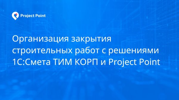 Организация закрытия строительных работ с решениями 1С-Смета ТИМ КОРП и Project Point