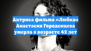 Актриса фильма «Любка» Анастасия Городенцева умерла в возрасте 42 лет