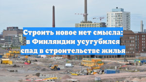 Строить новое нет смысла: в Финляндии усугубился спад в строительстве жилья