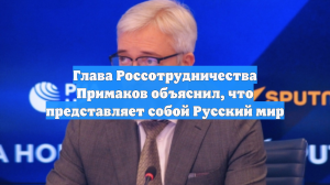 Глава Россотрудничества Примаков объяснил, что представляет собой Русский мир