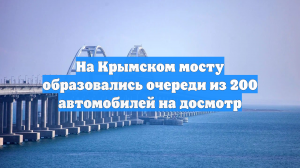 На Крымском мосту образовались очереди из 200 автомобилей на досмотр