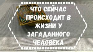 ЧТО СЕЙЧАС ПРОИСХОДИТ В ЖИЗНИ У ЗАГАДАННОГО ЧЕЛОВЕКА