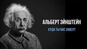 АЛЬБЕРТ ЭЙНШТЕЙН. КУДА ТЫ НАС ЗАВЕЛ