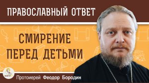 СМИРЕНИЕ ПЕРЕД ДЕТЬМИ. Протоиерей Феодор Бородин
