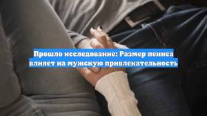 Прошло исследование: размер пениса влияет на привлекательность мужчин
