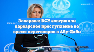 Захарова: ВСУ совершили варварское преступление во время переговоров в Абу-Даби